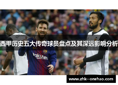 西甲历史五大传奇球员盘点及其深远影响分析 西甲历史五大传奇球员盘点及其深远影响分析