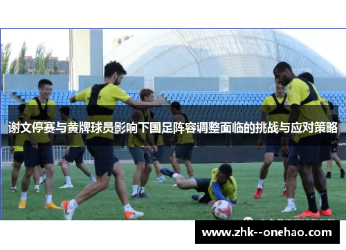谢文停赛与黄牌球员影响下国足阵容调整面临的挑战与应对策略