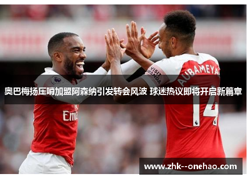 奥巴梅扬压哨加盟阿森纳引发转会风波 球迷热议即将开启新篇章 奥巴梅扬压哨加盟阿森纳引发转会风波 球迷热议即将开启新篇章