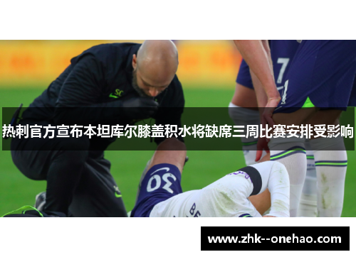 热刺官方宣布本坦库尔膝盖积水将缺席三周比赛安排受影响