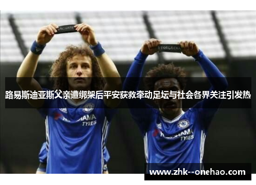 路易斯迪亚斯父亲遭绑架后平安获救牵动足坛与社会各界关注引发热 路易斯迪亚斯父亲遭绑架后平安获救牵动足坛与社会各界关注引发热