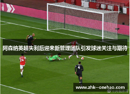 阿森纳英超失利后迎来新管理团队引发球迷关注与期待