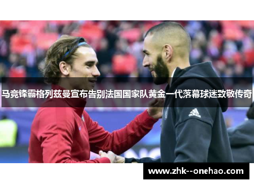 马竞锋霸格列兹曼宣布告别法国国家队黄金一代落幕球迷致敬传奇 马竞锋霸格列兹曼宣布告别法国国家队黄金一代落幕球迷致敬传奇