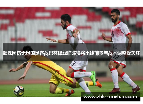 武磊因伤无缘国足客战巴林锋线临阵换将出线前景与战术调整受关注