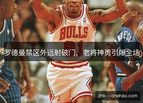 罗德曼禁区外远射破门,老将神勇引爆全场 罗德曼禁区外远射破门,老将神勇引爆全场